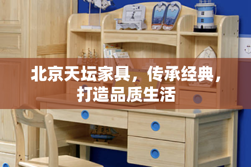 北京天坛家具，传承经典，打造品质生活