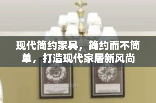 现代简约家具，简约而不简单，打造现代家居新风尚