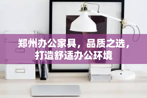 郑州办公家具，品质之选，打造舒适办公环境